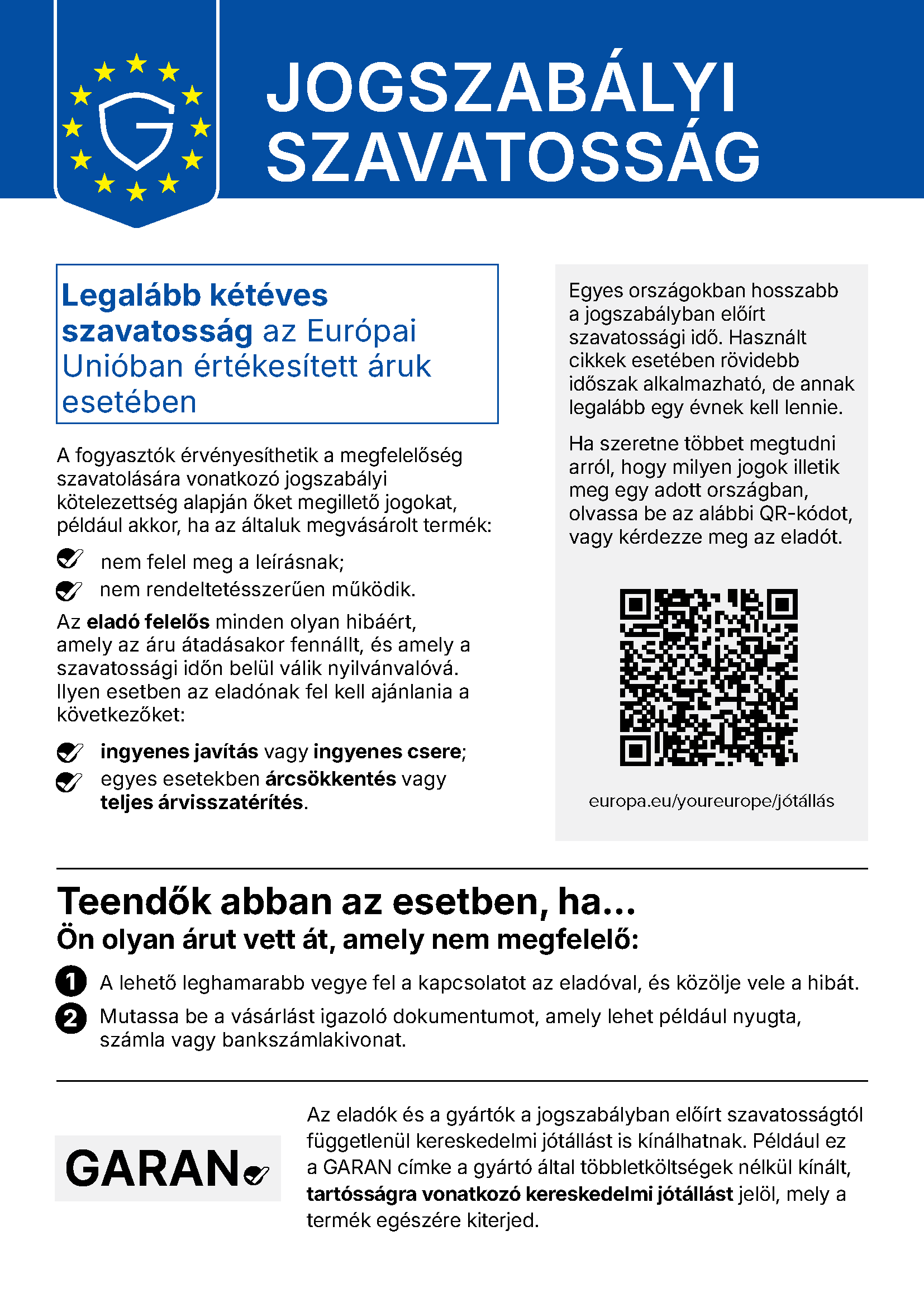 JOGSZABÁLYI SZAVATOSSÁG. Legalább kétéves szavatosság az Európai Unióban értékesített áruk esetében. A fogyasztók érvényesíthetik a megfelelőség szavatolására vonatkozó jogszabályi kötelezettség alapján őket megillető jogokat, például akkor, ha az általuk megvásárolt termék: nem felel meg a leírásnak; nem rendeltetésszerűen működik. Az eladó felelős minden olyan hibáért, amely az áru átadásakor fennállt, és amely a szavatossági időn belül válik nyilvánvalóvá. Ilyen esetben az eladónak fel kell ajánlania a következőket: ingyenes javítás vagy ingyenes csere; egyes esetekben árcsökkentés vagy teljes árvisszatérítés. Egyes országokban hosszabb a jogszabályban előírt szavatossági idő. Használt cikkek esetében rövidebb időszak alkalmazható, de annak legalább egy évnek kell lennie. Ha szeretne többet megtudni arról, hogy milyen jogok illetik meg egy adott országban, olvassa be az alábbi QR-kódot, vagy kérdezze meg az eladót. europa.eu/youreurope/jótállás. Teendők abban az esetben, ha... Ön olyan árut vett át, amely nem megfelelő: 1. A lehető leghamarabb vegye fel a kapcsolatot az eladóval, és közölje vele a hibát. 2. Mutassa be a vásárlást igazoló dokumentumot, amely lehet például nyugta, számla vagy bankszámlakivonat. Az eladók és a gyártók a jogszabályban előírt szavatosságtól függetlenül kereskedelmi jótállást is kínálhatnak. Például ez a GARAN címke a gyártó által többletköltségek nélkül kínált, tartósságra vonatkozó kereskedelmi jótállást jelöl, mely a termék egészére kiterjed.